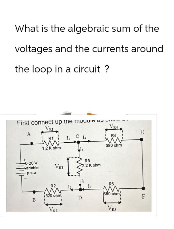What is the algebraic sum of the
voltages and the currents around
the loop in a circuit ?
First connect up the mouut as
VRI
VR4
E
A
' R1
I₁ C 14
R4
ww
1.2 K ohm
390 ohm
13
-0-20 V
variable
p.s.u
VR3
R3
2.2 K ohm
13
R2
Is
1820 ohm
680 ohm,
D
F
B
'
VR2
VRS