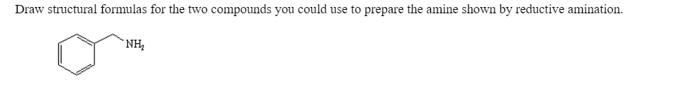 Draw structural formulas for the two compounds you could use to prepare the amine shown by reductive amination.
`NH,
