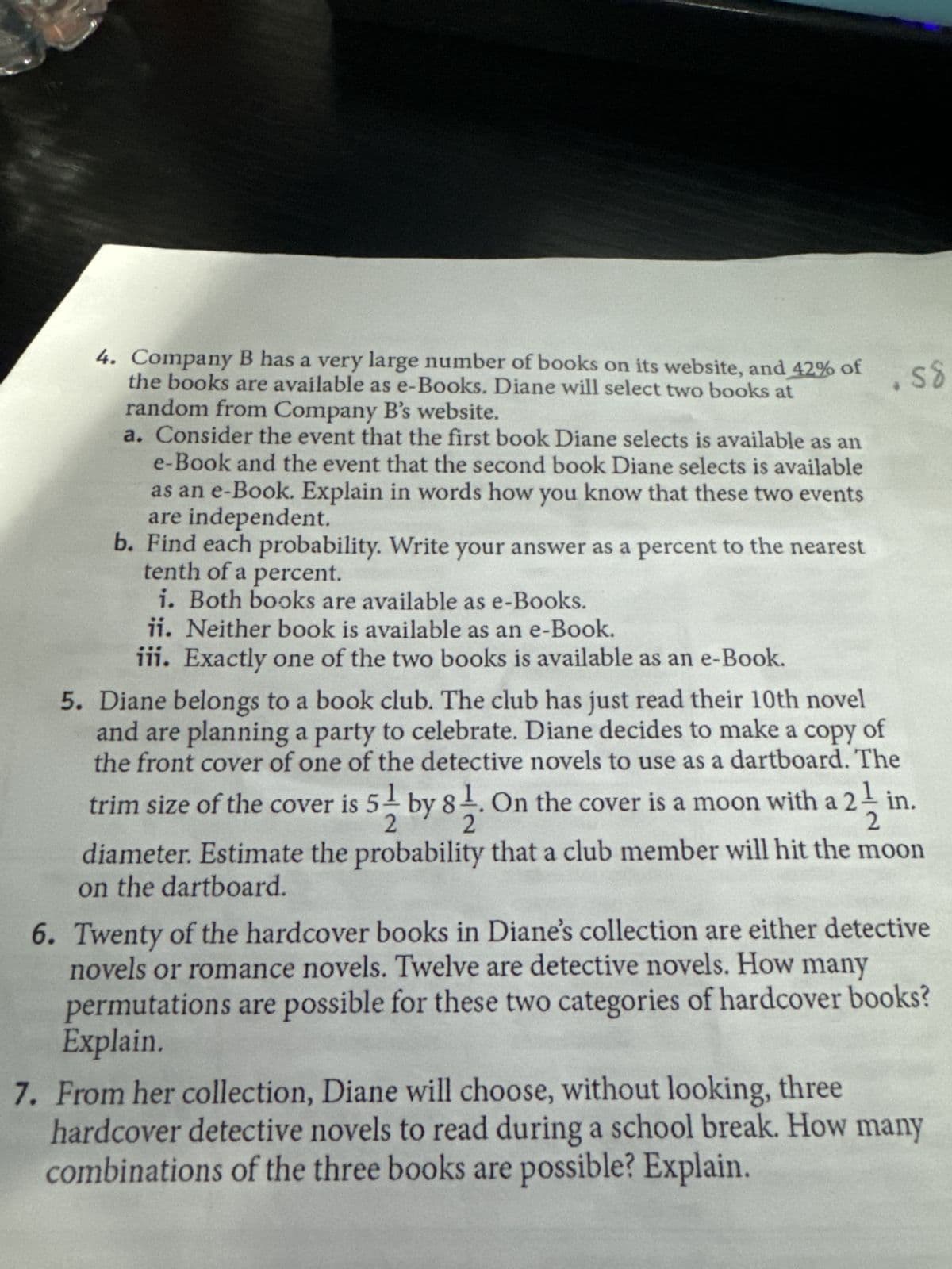 4. Company B has a very large number of books on its website, and 42% of
the books are available as e-Books. Diane will select two books at
random from Company B's website.
a. Consider the event that the first book Diane selects is available as an
e-Book and the event that the second book Diane selects is available
as an e-Book. Explain in words how you know that these two events
are independent.
b. Find each probability. Write your answer as a percent to the nearest
tenth of a percent.
i. Both books are available as e-Books.
ii. Neither book is available as an e-Book.
iii. Exactly one of the two books is available as an e-Book.
5. Diane belongs to a book club. The club has just read their 10th novel
and are planning a party to celebrate. Diane decides to make a copy of
the front cover of one of the detective novels to use as a dartboard. The
trim size of the cover is 5 by 81. On the cover is a moon with a 21 in.
2
2
2
58
diameter. Estimate the probability that a club member will hit the moon
on the dartboard.
6. Twenty of the hardcover books in Diane's collection are either detective
novels or romance novels. Twelve are detective novels. How many
permutations are possible for these two categories of hardcover books?
Explain.
7. From her collection, Diane will choose, without looking, three
hardcover detective novels to read during a school break. How many
combinations of the three books are possible? Explain.