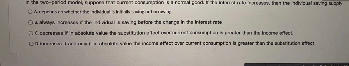 In the two-period model, suppose that current consumption is a normal good. If the interest rate increases, then the individual saving supply
O A. depends on whether the individual is initially saving or borrowing
B. always increases if the individual is saving before the change in the interest rate
OC. decreases if in absolute value the substitution effect over current consumption is greater than the income effect.
O D. increases if and only if in absolute value the income effect over current consumption is greater than the substitution effect
