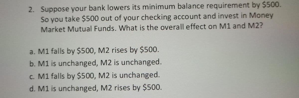 2. Suppose your bank lowers its minimum balance requirement by $500.
So you take $500 out of your checking account and invest in Money
Market Mutual Funds. What is the overall effect on M1 and M2?
a. M1 falls by $500, M2 rises by $500.
b. M1 is unchanged, M2 is unchanged.
c. M1 falls by $500, M2 is unchanged.
d. M1 is unchanged, M2 rises by $500.
