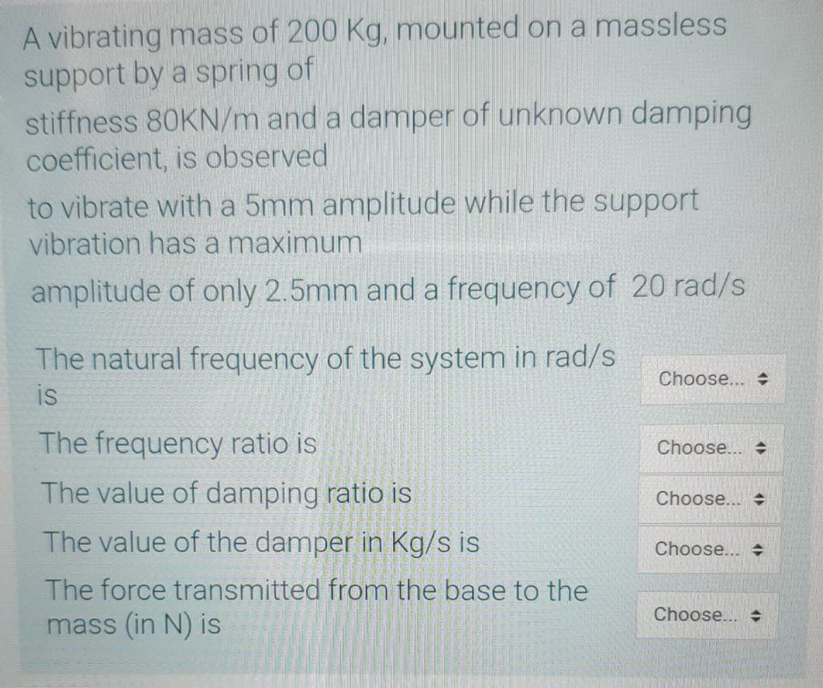 A vibrating mass of 200 Kg, mounted on a massless
support by a spring of
stiffness 80KN/m and a damper of unknown damping
coefficient, is observed
to vibrate with a 5mm amplitude while the support
vibration has a maximum
amplitude of only 2.5mm and a frequency of 20 rad/s
The natural frequency of the system in rad/s
is
Choose... +
The frequency ratio is
Choose...
The value of damping ratio is
Choose...
The value of the damper in Kg/s is
Choose... +
The force transmitted from the base to the
Choose...
mass (in N) is
