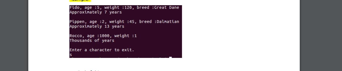 Fido, age :5, weight :120, breed :Great Dane
Approximately 7 years
Pippen, age :2, weight :45, breed :Dalmatian
Approximately 13 years
Rocco, age :1000, weight :1
Thousands of years
Enter a character to exit.

