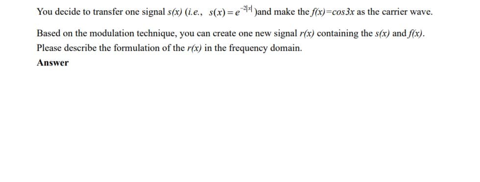 You decide to transfer one signal s(x) (i.e., s(x)=e
24 Jand make the f(x)=cos3x as the carrier wave.
Based on the modulation technique, you can create one new signal r(x) containing the s(x) and f(x).
Please describe the formulation of the r(x) in the frequency domain.
Answer
