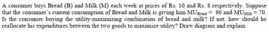 A consumer buys Bread (B) and Milk (M) each week at prices of Rs. 10 and Rs. 8 respectively. Suppose
that the consumer's current consumption of Bread and Milk is giving him MUBrend = 80 and MUMia = 70.
Is the consumer buying the utility-maximizing combination of bread and milk? If not, how should he
reallocate his expenditures between the two goods to maximize utility? Draw diagram and explain.
