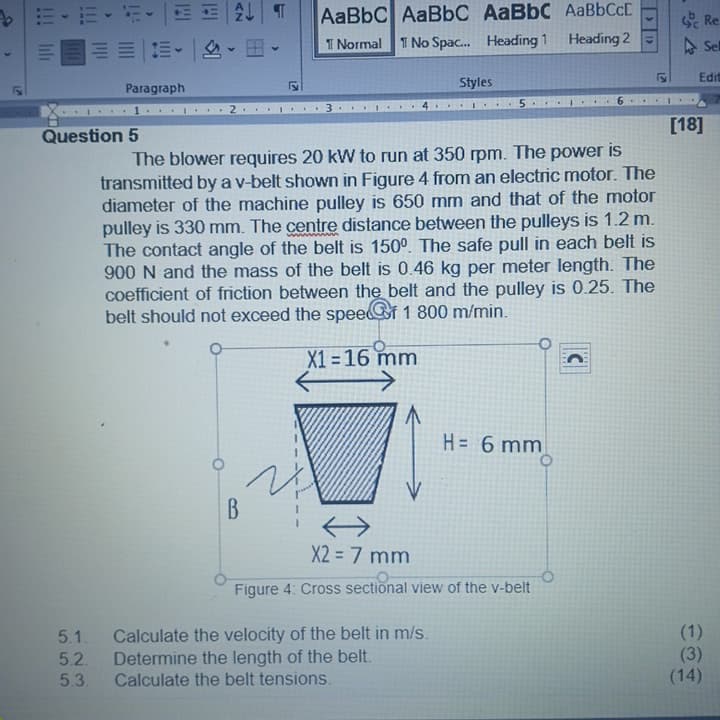 555
lili
b| |^些,坦,一中
I Normal T No Spac. Heading
AaBbC AaBbC AaBbC AABBCCC
Re
Heading 2
^ 三
PS 4
Edit
Paragraph
Styles
...9
Question 5
[18]
The blower requires 20 kW to run at 350 rpm. The power is
transmitted by a v-belt shown in Figure 4 from an electric motor. The
diameter of the machine pulley is 650 mm and that of the motor
pulley is 330 mm. The centre distance between the pulleys is 1.2 m.
The contact angle of the belt is 150°. The safe pull in each belt is
900 N and the mass of the belt is 0.46 kg per meter length. The
coefficient of friction between the belt and the pulley is 0.25. The
belt should not exceed the speei 1 800 m/min.
X1 = 16 mm
ww 9 =H
B.
X2 = 7 mm
Figure 4: Cross sectional view of the v-belt
5.1.
Calculate the velocity of the belt in m/s.
Determine the length of the belt.
Calculate the belt tensions.
(1)
5.2.
5.3.
()
(14)
