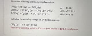 Given the following thermochemical equations:
02 (8)+2 F2 (g)
2 OF2 (g)
Cl₂0 (g) + 3/2 OF2 (g) - CIF3 (g) + 02 (2)
2 CIF (g)+02 (g)-Cl₂0 (g)+OF2 (g)
Calculate the enthalpy change (in kJ) for this reaction:
CIF3 (g)- CIF (g)+F2 (g)
Show your complete solution. Express your answer in two decimal places.
AH-49,4 kJ
AH-266.7 kJ
AH-205.6 kJ