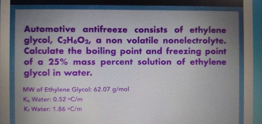 Automotive antifreeze consists of ethylene
glycol, C₂H6O2, a non volatile nonelectrolyte.
Calculate the boiling point and freezing point
of a 25% mass percent solution of ethylene
glycol in water.
MW of Ethylene Glycol: 62.07 g/mol
Kb Water: 0.52 °C/m
K, Water: 1.86 °C/m