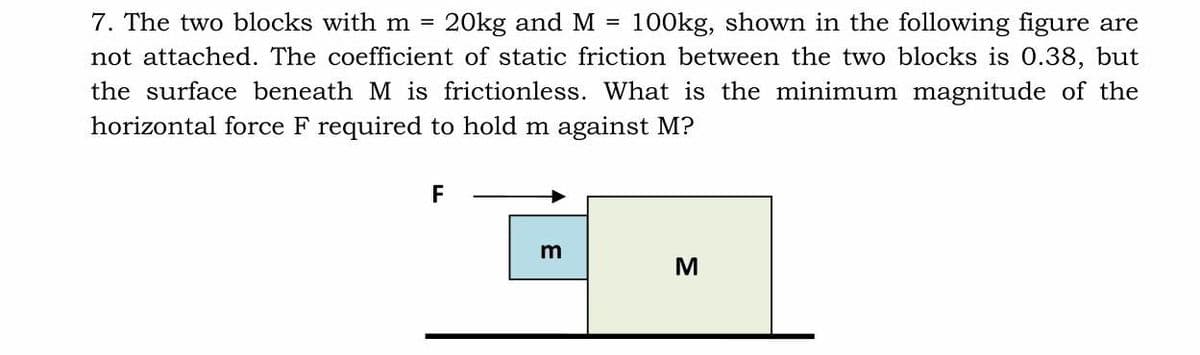 7. The two blocks with m =
20kg and M =
100kg, shown in the following figure are
not attached. The coefficient of static friction between the two blocks is 0.38, but
the surface beneath M is frictionless. What is the minimum magnitude of the
horizontal force F required to hold m against M?
F
m
