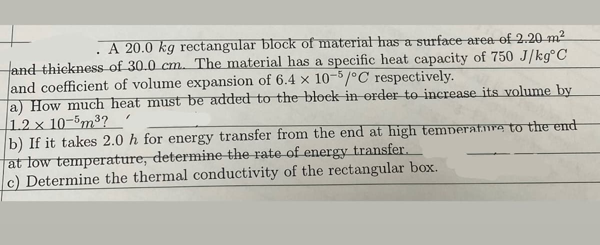 A 20.0 kg rectangular block of material has a surface area of 2.20 m²
and thickness of 30.0 cm. The material has a specific heat capacity of 750 J/kg°C
and coefficient of volume expansion of 6.4 x 10-5/°C respectively.
a) How much heat must be added to the block in order to increase its volume by
1.2 x 10-5m³?
b) If it takes 2.0 h for energy transfer from the end at high temperature to the end
at low temperature, determine the rate of energy transfer.
c) Determine the thermal conductivity of the rectangular box.
