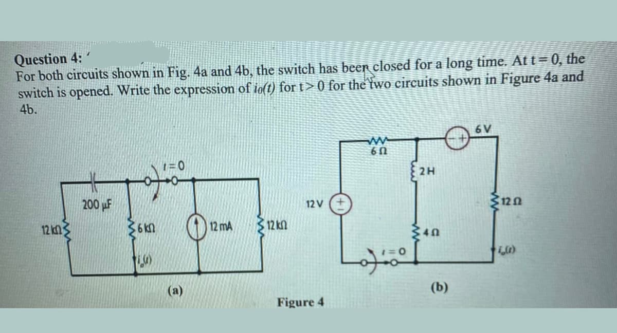 Question 4:
For both circuits shown in Fig. 4a and 4b, the switch has beer closed for a long time. At t= 0, the
switch is opened. Write the expression of io(t) fort>0 for the two circuits shown in Figure 4a and
4b.
6 V
1=0
U9
2H
200 µF
12 V
12 kn3
12 mA
312 kn
(a)
(b)
Figure 4
