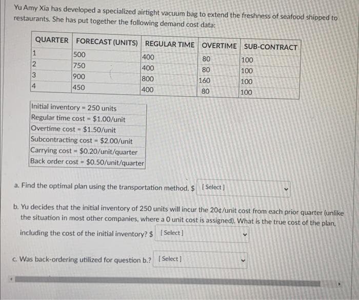 Yu Amy Xia has developed a specialized airtight vacuum bag to extend the freshness of seafood shipped to
restaurants. She has put together the following demand cost data:
QUARTER FORECAST (UNITS) REGULAR TIME OVERTIME SUB-CONTRACT
500
750
400
400
80
100
80
100
100
900
800
160
4
450
400
80
100
Initial inventory = 250 units
Regular time cost - $1.00/unit
Overtime cost - $1.50/unit
Subcontracting cost $2.00/unit
Carrying cost $0.20/unit/quarter
Back order cost = $0.50/unit/quarter
a. Find the optimal plan using the transportation method. $ I Select ]
b. Yu decides that the initial inventory of 250 units will incur the 20¢/unit cost from each prior quarter (unlike
the situation in most other companies, where a O unit cost is assigned). What is the true cost of the plan,
including the cost of the initial inventory? $ I Select]
c. Was back-ordering utilized for question b.? I Select ]
8888
