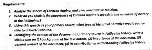 Requirements:
1. Analyse the speech of Corazon Aquino, and give constructive criticism.
2. What do you think is the importance of Corazon Aquino's speech in the narrative of history
in the Philippines?
3. Using this speech as your primary source, what type of historical narrative would you be
able to discuss? Expound.
4. Identifying the content of the document as primary source in Philippine history, write a
critic paper on (1) background of the text author, (2) importance of the document, (3)
general context of the document, (4) its contribution in understanding Philippine history.
