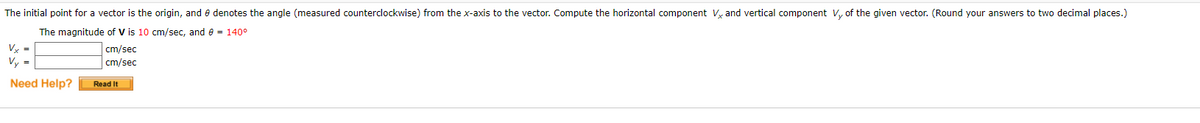 The initial point for a vector is the origin, and e denotes the angle (measured counterclockwise) from the x-axis to the vector. Compute the horizontal component V, and vertical component V, of the given vector. (Round your answers to two decimal places.)
The magnitude of V is 10 cm/sec, and e = 140°
Vy =
cm/sec
cm/sec
Vy =
Need Help?
Read It
