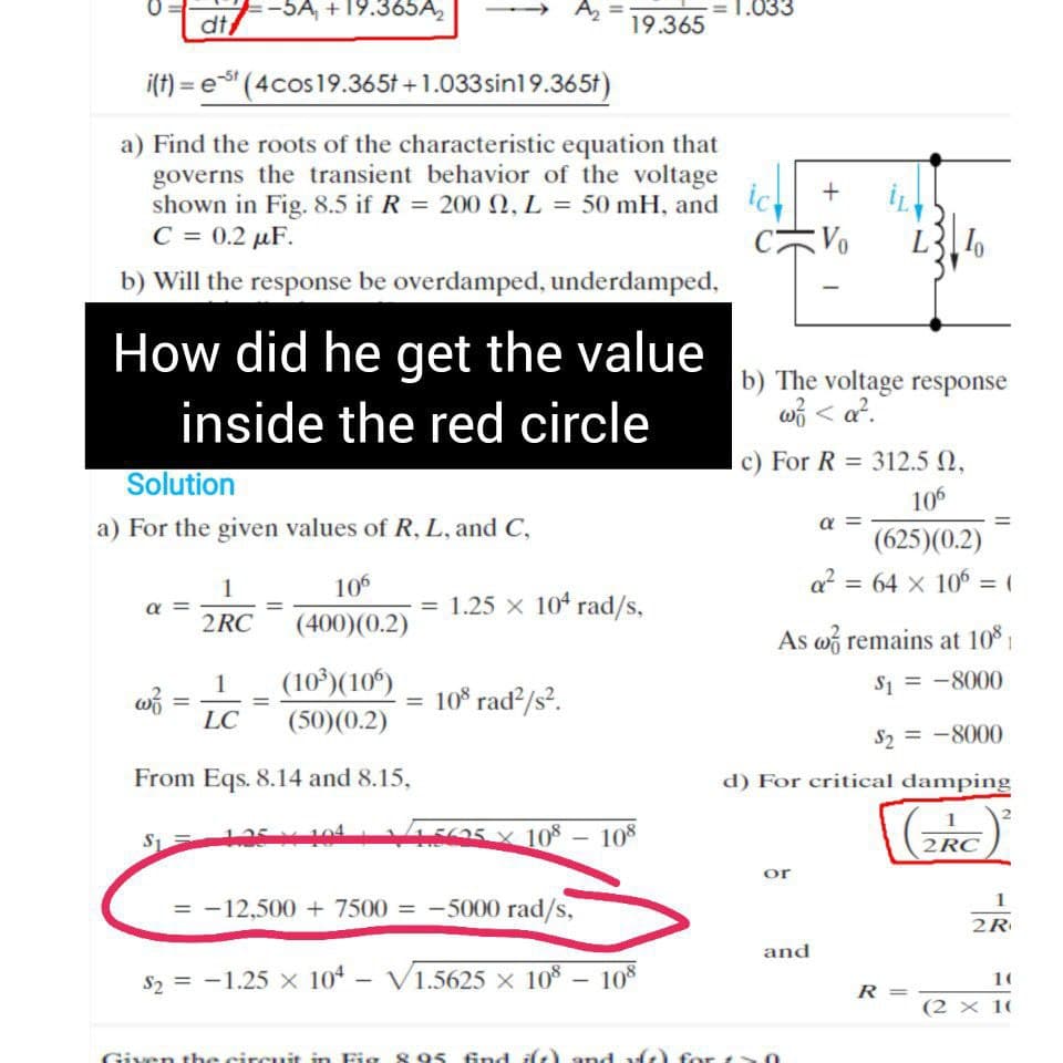 -5A, + 19.365A,
A2
1.033
dt
19.365
i(f) = e (4cos19.365t +1.033 sin19.365t)
a) Find the roots of the characteristic equation that
governs the transient behavior of the voltage
shown in Fig. 8.5 if R = 200 0, L = 50 mH, and
C = 0.2 µF.
ic
b) Will the response be overdamped, underdamped,
How did he get the value
b) The voltage response
w3 < a?.
inside the red circle
c) For R = 312.5 0,
Solution
106
a) For the given values of R, L, and C,
a =
(625)(0.2)
106
64 x 106
1
= (
%3D
α
= 1.25 x 104 rad/s,
2 RC
(400)(0.2)
As w remains at 10 1
(10°)(10º)
S1 = -8000
1
= 10° rad?/s?.
%3D
LC
(50)(0.2)
S, = -8000
From Eqs. 8.14 and 8.15,
d) For critical damping
1
E05 x 10%
108
-
2RC
or
= -12,500 + 7500 = -5000 rad/s,
2R
and
S2 = -1.25 x 104 - V1.5625 × 108 – 10*
10
|
R =
(2 × 10
Given the circuit in Fig 8 95 fnd ilt) and vft) for t
