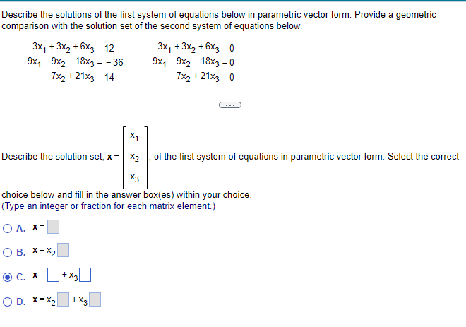 Describe the solutions of the first system of equations below in parametric vector form. Provide a geometric
comparison with the solution set of the second system of equations below.
3x₁ + 3x₂ + 6x3 = 12
- 9x1 - 9x2 - 18x3 = - 36
- 7x₂ +21x3 = 14
X₁
Describe the solution set, x= x₂
+x3\
3x₁ + 3x₂ + 6x3 = 0
- 9x1 - 9x2 - 18x3 = 0
- 7x2 +21x3 = 0
X3
choice below and fill in the answer box(es) within your choice.
(Type an integer or fraction for each matrix element.)
O A. X=
O B. X=X₂
OC, x=
O D. X=X₂
+X3
of the first system of equations in parametric vector form. Select the correct