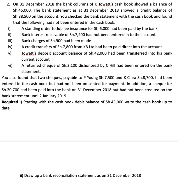 2. On 31 December 2018 the bank columns of K Towett's cash book showed a balance of
Sh.45,000. The bank statement as at 31 December 2018 showed a credit balance of
Sh.88,500 on the account. You checked the bank statement with the cash book and found
that the following had not been entered in the cash book:
i)
ii)
ii)
iv)
A standing order to Jubilee insurance for Sh.6,000 had been paid by the bank
Bank interest receivable of Sh.7,200 had not been entered in to the account
Bank charges of Sh.900 had been made
A credit transfers of Sh.7,800 from KB Ltd had been paid direct into the account
v)
Jowett's deposit account balance of Sh.42,000 had been transferred into his bank
current account
vi)
A returned cheque of Sh.2,100 dishonored by C Hill had been entered on the bank
statement.
You also found that two cheques, payable to P Young Sh.7,500 and K Clara Sh.8,700, had been
entered in the cash book but had not been presented for payment. In addition, a cheque for
Sh.20,700 had been paid into the bank on 31 December 2018 but had not been credited on the
bank statement until 2 January 2019.
Required i) Starting with the cash book debit balance of Sh.45,000 write the cash book up to
date
ii) Draw up a bank reconciliation statement as on 31 December 2018
