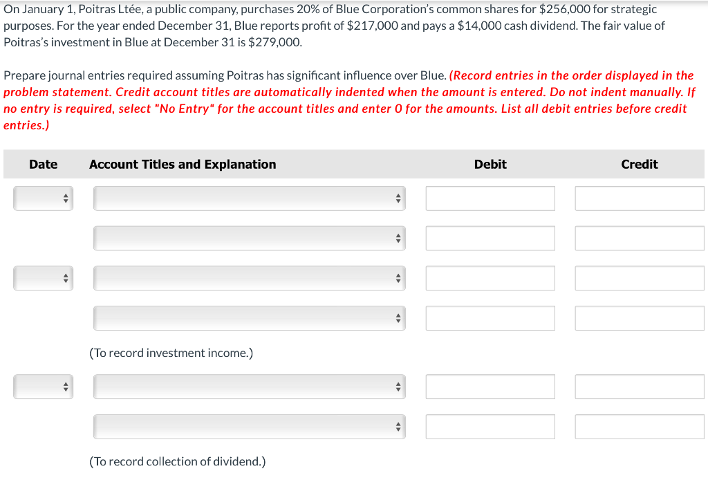 On January 1, Poitras Ltée, a public company, purchases 20% of Blue Corporation's common shares for $256,000 for strategic
purposes. For the year ended December 31, Blue reports profit of $217,000 and pays a $14,000 cash dividend. The fair value of
Poitras's investment in Blue at December 31 is $279,000.
Prepare journal entries required assuming Poitras has significant influence over Blue. (Record entries in the order displayed in the
problem statement. Credit account titles are automatically indented when the amount is entered. Do not indent manually. If
no entry is required, select "No Entry" for the account titles and enter O for the amounts. List all debit entries before credit
entries.)
Date
Account Titles and Explanation
(To record investment income.)
(To record collection of dividend.)
Debit
Credit