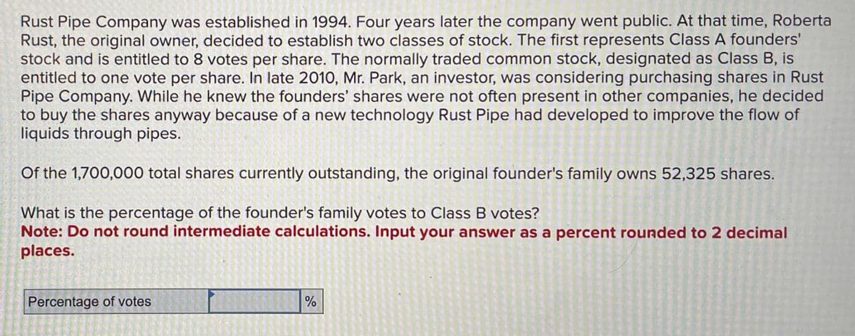 Rust Pipe Company was established in 1994. Four years later the company went public. At that time, Roberta
Rust, the original owner, decided to establish two classes of stock. The first represents Class A founders'
stock and is entitled to 8 votes per share. The normally traded common stock, designated as Class B, is
entitled to one vote per share. In late 2010, Mr. Park, an investor, was considering purchasing shares in Rust
Pipe Company. While he knew the founders' shares were not often present in other companies, he decided
to buy the shares anyway because of a new technology Rust Pipe had developed to improve the flow of
liquids through pipes.
Of the 1,700,000 total shares currently outstanding, the original founder's family owns 52,325 shares.
What is the percentage of the founder's family votes to Class B votes?
Note: Do not round intermediate calculations. Input your answer as a percent rounded to 2 decimal
places.
Percentage of votes
%