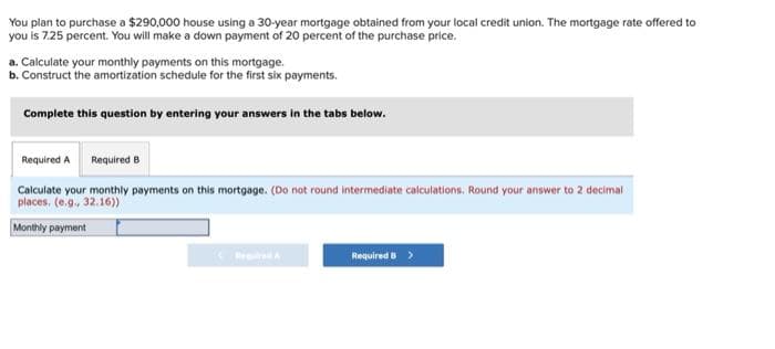 You plan to purchase a $290,000 house using a 30-year mortgage obtained from your local credit union. The mortgage rate offered to
you is 7.25 percent. You will make a down payment of 20 percent of the purchase price.
a. Calculate your monthly payments on this mortgage.
b. Construct the amortization schedule for the first six payments.
Complete this question by entering your answers in the tabs below.
Required A Required B
Calculate your monthly payments on this mortgage. (Do not round intermediate calculations. Round your answer to 2 decimal
places. (e.g., 32.16))
Monthly payment
Required B >