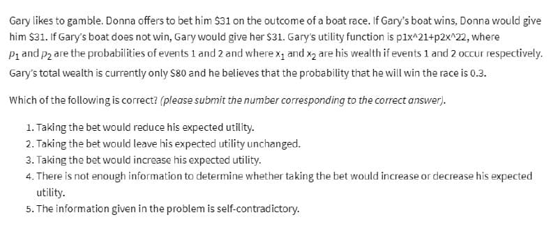 Gary likes to gamble. Donna offers to bet him $31 on the outcome of a boat race. If Gary's boat wins, Donna would give
him $31. If Gary's boat does not win, Gary would give her $31. Gary's utility function is p1x^21+p2x^22, where
P₁ and p2 are the probabilities of events 1 and 2 and where x₁ and x₂ are his wealth if events 1 and 2 occur respectively.
Gary's total wealth is currently only $80 and he believes that the probability that he will win the race is 0.3.
Which of the following is correct? (please submit the number corresponding to the correct answer).
1. Taking the bet would reduce his expected utility.
2. Taking the bet would leave his expected utility unchanged.
3. Taking the bet would increase his expected utility.
4. There is not enough information to determine whether taking the bet would increase or decrease his expected
utility.
5. The information given in the problem is self-contradictory.