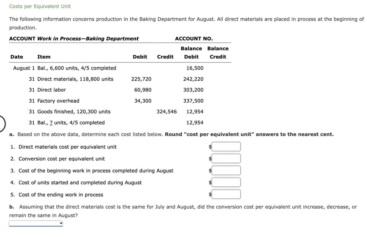 Costs per Equivalent Unit
The following information concerns production in the Baking Department for August. All direct materials are placed in process at the beginning of
production.
ACCOUNT Work in Process-Baking Department
Date
Item
Debit Credit
ACCOUNT NO.
225,720
60,980
34,300
August 1 Bal., 6,600 units, 4/5 completed
16,500
31 Direct materials, 118,800 units
242,220
31 Direct labor
303,200
31 Factory overhead
337,500
31 Goods finished, 120,300 units
12,954
31 Bal., 2 units, 4/5 completed
12,954
a. Based on the above data, determine each cost listed below. Round "cost per equivalent unit" answers to the nearest cent.
1. Direct materials cost per equivalent unit
2. Conversion cost per equivalent unit
3. Cost of the beginning work in process completed during August
4. Cost of units started and completed during August
5. Cost of the ending work in process
b. Assuming that the direct materials cost is the same for July and August, did the conversion cost per equivalent unit increase, decrease, or
remain the same in August?
Balance Balance
Debit Credit
324,546