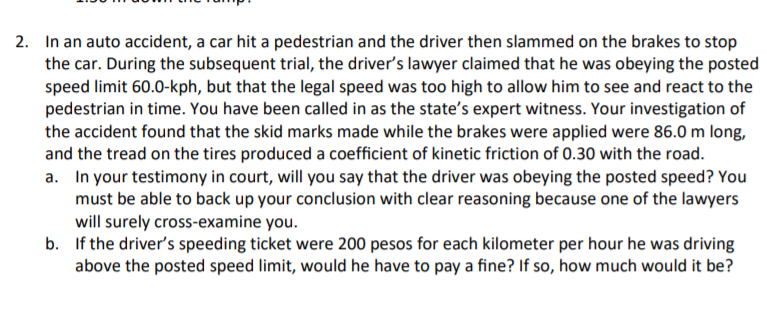 2. In an auto accident, a car hit a pedestrian and the driver then slammed on the brakes to stop
the car. During the subsequent trial, the driver's lawyer claimed that he was obeying the posted
speed limit 60.0-kph, but that the legal speed was too high to allow him to see and react to the
pedestrian in time. You have been called in as the state's expert witness. Your investigation of
the accident found that the skid marks made while the brakes were applied were 86.0 m long,
and the tread on the tires produced a coefficient of kinetic friction of 0.30 with the road.
a. In your testimony in court, will you say that the driver was obeying the posted speed? You
must be able to back up your conclusion with clear reasoning because one of the lawyers
will surely cross-examine you.
b. If the driver's speeding ticket were 200 pesos for each kilometer per hour he was driving
above the posted speed limit, would he have to pay a fine? If so, how much would it be?
