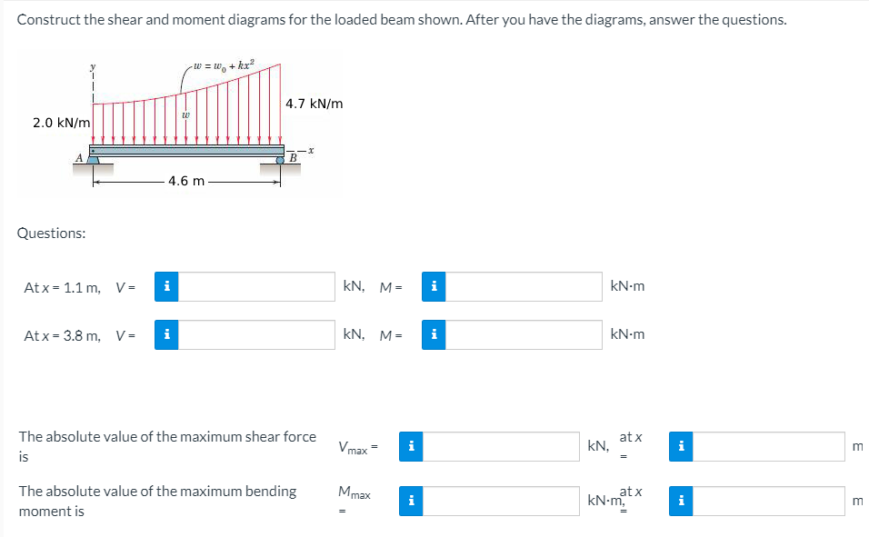 Construct the shear and moment diagrams for the loaded beam shown. After you have the diagrams, answer the questions.
*+ °m = m-
4.7 kN/m
2.0 kN/m
B
4.6 m
Questions:
At x = 1.1 m, V =
kN, M=
i
kN-m
Atx = 3.8 m, V=
kN, M=
kN-m
The absolute value of the maximum shear force
Vmax=
at x
kN,
i
i
is
The absolute value of the maximum bending
Mmax
at x
kN-m,
i
moment is
E
