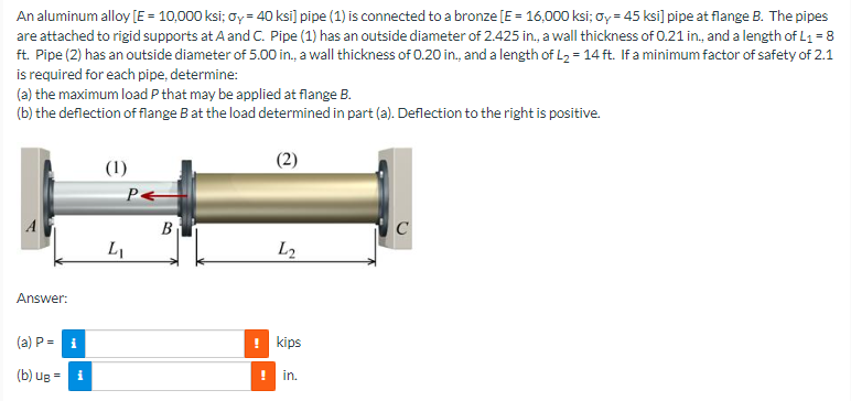 An aluminum alloy [E = 10,000 ksi; oy = 40 ksi] pipe (1) is connected to a bronze [E = 16,000 ksi; ay = 45 ksi] pipe at flange B. The pipes
are attached to rigid supports at A and C. Pipe (1) has an outside diameter of 2.425 in., a wall thickness of 0.21 in., and a length of L₁ = 8
ft. Pipe (2) has an outside diameter of 5.00 in., a wall thickness of 0.20 in., and a length of L₂ = 14 ft. If a minimum factor of safety of 2.1
is required for each pipe, determine:
(a) the maximum load P that may be applied at flange B.
(b) the deflection of flange B at the load determined in part (a). Deflection to the right is positive.
(2)
(1)
C
Answer:
(a) P = i
(b) Ug =
i
P<
L₁
B
L₂
! kips
in.