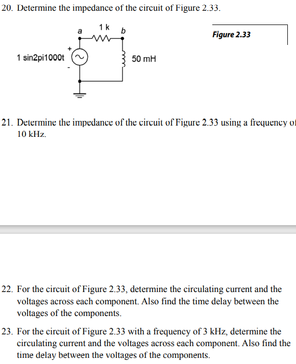 20. Determine the impedance of the circuit of Figure 2.33.
1k
b
a
Figure 2.33
1 sin2pi1000t
50 mH
21. Determine the impedance of the circuit of Figure 2.33 using a frequency of
10 kHz.
22. For the circuit of Figure 2.33, determine the circulating current and the
voltages across each component. Also find the time delay between the
voltages of the components.
23. For the circuit of Figure 2.33 with a frequency of 3 kHz, determine the
circulating current and the voltages across each component. Also find the
time delay between the voltages of the components.
