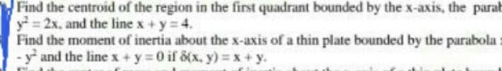 Find the centroid of the region in the first quadrant bounded by the x-axis, the parab
y=2x, and the line x +y = 4.
Find the moment of inertia about the x-axis of a thin plate bounded by the parabola
y and the linex+y =0 if 8(x, y) = x + y.
