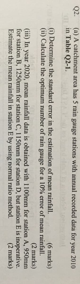 Q2.
(a) A catchment area has 5 rain gauge stations with annual recorded data for
in Table Q2-1.
year 2010
(i) Determine the standard error in the estimation of mean rainfall.
(ii) Calculate the optimum number of rain gauge for a 10% error of mean rainfall.
(6 marks)
(2 marks)
(iii) In year 2020, mean rainfall data is obtained with 1100mm for station A, 950mm
for station B, 1250mm for station C, 1150mm for station D, but station E is inoperative.
(2 marks)
Estimate the mean rainfall in station E by using normal ratio method.

