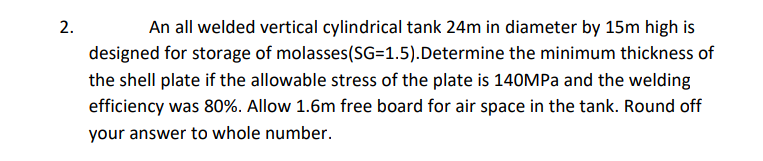 2.
An all welded vertical cylindrical tank 24m in diameter by 15m high is
designed for storage of molasses(SG=1.5).Determine the minimum thickness of
the shell plate if the allowable stress of the plate is 140MPA and the welding
efficiency was 80%. Allow 1.6m free board for air space in the tank. Round off
your answer to whole number.
