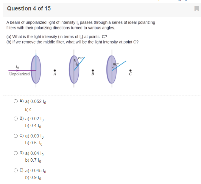 Question 4 of 15
A beam of unpolarized light of intensity , passes through a series of ideal polarizing
filters with their polarizing directions turned to various angles.
(a) What is the light intensity (in terms of I,) at points C?
(b) If we remove the middle filter, what will be the light intensity at point C?
20
90
Unpolarized
O A) a) 0.052 lo
b) 0
O B) a) 0.02 lo
b) 0.4 lo
O C) a) 0.03 lo
b) 0.5 lo
O D) a) 0.04 lo
b) 0.7 lo
O E) a) 0.045 lo
b) 0.9 lo
