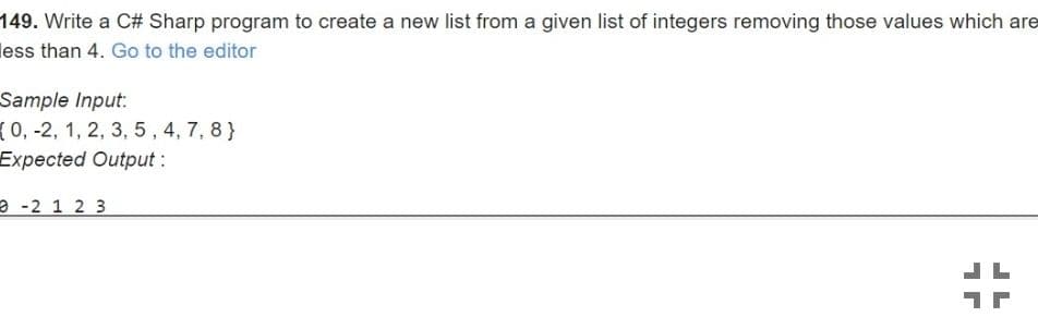 149. Write a C# Sharp program to create a new list from a given list of integers removing those values which are
less than 4. Go to the editor
Sample Input:
(0,-2, 1, 2, 3, 5, 4, 7, 8 }
Expected Output:
- -2 1 2 3
