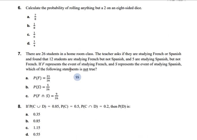6. Calculate the probability of rolling anything but a 2 on an eight-sided dice.
G
b.
C.
d.
7. There are 26 students in a home room class. The teacher asks if they are studying French or Spanish
and found that 12 students are studying French but not Spanish, and 5 are studying Spanish, but not
French. If F represents the event of studying French, and S represents the event of studying Spanish,
which of the following statements is not true?
SS
a.
P(F) = 21
26
b. P(S) =/
C.
911
a.
8. If P(CUD) 0.85, P(C) = 0.5, P(CD) = 0.2, then P(D) is:
0.35
0.85
C. 1.15
d. 0.55
b.
P(F n S) = 2/6