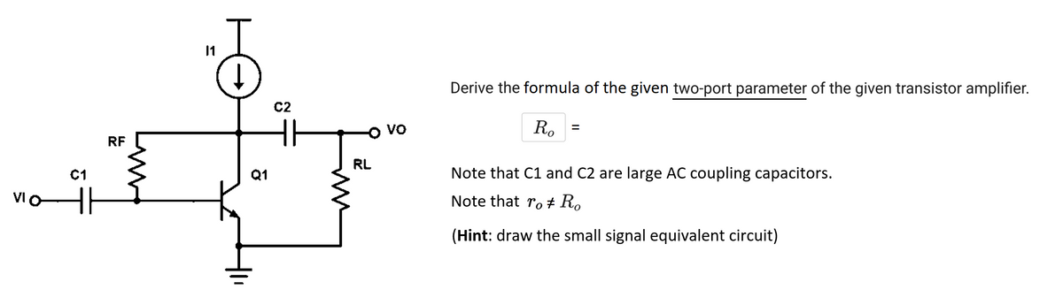 VIO
C1
RF
Q1
C2
Em
RL
VO
Derive the formula of the given two-port parameter of the given transistor amplifier.
Ro
Note that C1 and C2 are large AC coupling capacitors.
Note that ro † Ro
(Hint: draw the small signal equivalent circuit)