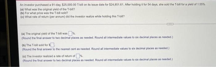 An investor purchased a 91-day, $25,000.00 T-bill on its issue date for $24,851.61. After holding it for 54 days, she sold the T-bill for a yield of 1.55%.
(a) What was the original yield of the T-bill?
(b) For what price was the T-bill sold?
(c) What rate of return (per annum) did the investor realize while holding this T-bill?
(a) The original yield of the T-bill was%.
(Round the final answer to two decimal places as needed. Round all intermediate values to six decimal places as needed.)
(b) The T-bill sold for $
(Round the final answer to the nearest cent as needed. Round all intermediate values to six decimal places as needed.)
(c) The investor realized a rate of return of
(Round the final answer to two decimal places as needed. Round all intermediate values to six decimal places as needed.)