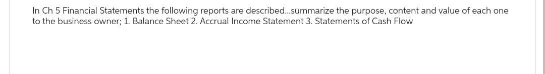 In Ch 5 Financial Statements the following reports are described...summarize the purpose, content and value of each one
to the business owner; 1. Balance Sheet 2. Accrual Income Statement 3. Statements of Cash Flow