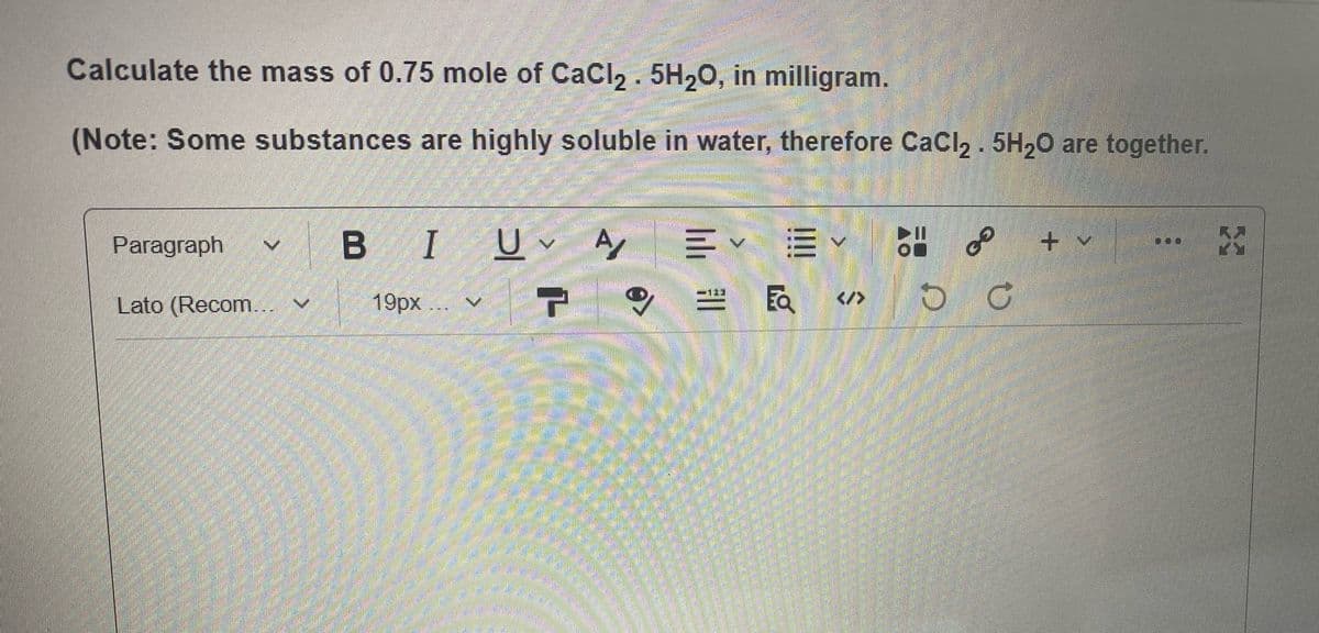 Calculate the mass of 0.75 mole of CaCI2 . 5H20, in milligram.
(Note: Some substances are highly soluble in water, therefore CaCI2 . 5H20 are together.
Paragraph
BI
of
-" అజి
Ea
-123
Lato (Recom...
19рх ..
</>

