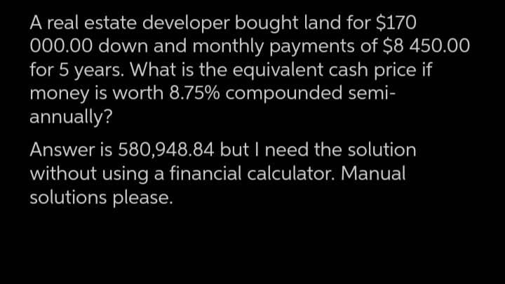 A real estate developer bought land for $170
000.00 down and monthly payments of $8 450.00
for 5 years. What is the equivalent cash price if
money is worth 8.75% compounded semi-
annually?
Answer is 580,948.84 but I need the solution
without using a financial calculator. Manual
solutions please.
