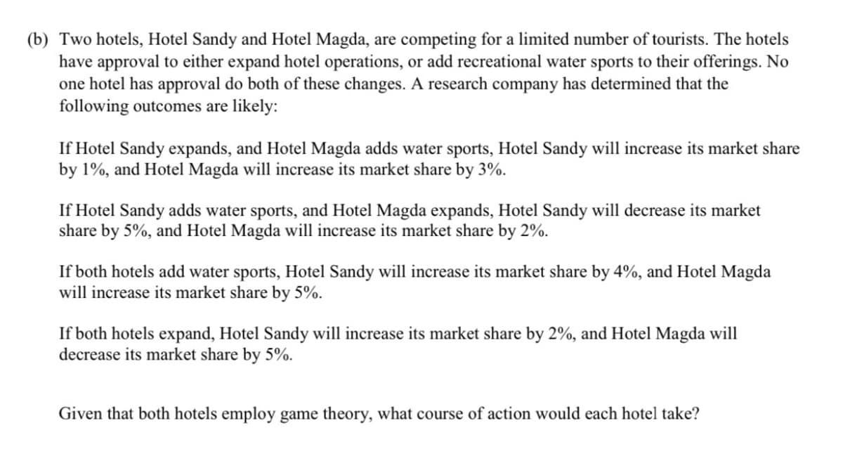 (b) Two hotels, Hotel Sandy and Hotel Magda, are competing for a limited number of tourists. The hotels
have approval to either expand hotel operations, or add recreational water sports to their offerings. No
one hotel has approval do both of these changes. A research company has determined that the
following outcomes are likely:
If Hotel Sandy expands, and Hotel Magda adds water sports, Hotel Sandy will increase its market share
by 1%, and Hotel Magda will increase its market share by 3%.
If Hotel Sandy adds water sports, and Hotel Magda expands, Hotel Sandy will decrease its market
share by 5%, and Hotel Magda will increase its market share by 2%.
If both hotels add water sports, Hotel Sandy will increase its market share by 4%, and Hotel Magda
will increase its market share by 5%.
If both hotels expand, Hotel Sandy will increase its market share by 2%, and Hotel Magda will
decrease its market share by 5%.
Given that both hotels employ game theory, what course of action would each hotel take?
