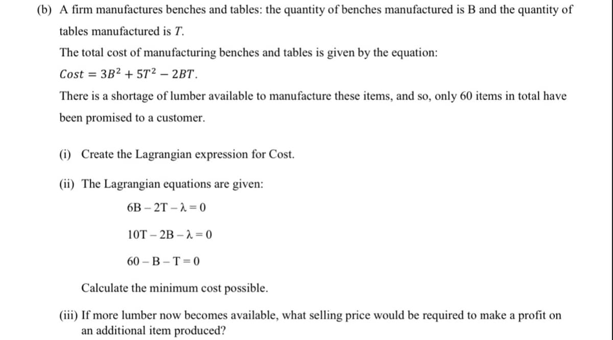 (b) A firm manufactures benches and tables: the quantity of benches manufactured is B and the quantity of
tables manufactured is T.
The total cost of manufacturing benches and tables is given by the equation:
Cost = 3B2 + 5T²2 – 2BT.
There is a shortage of lumber available to manufacture these items, and so, only 60 items in total have
been promised to a customer.
(i) Create the Lagrangian expression for Cost.
(ii) The Lagrangian equations are given:
6B – 2T – 1 = 0
10T – 2B – A = 0
60 — В - Т%3D0
Calculate the minimum cost possible.
(iii) If more lumber now becomes available, what selling price would be required to make a profit on
an additional item produced?
