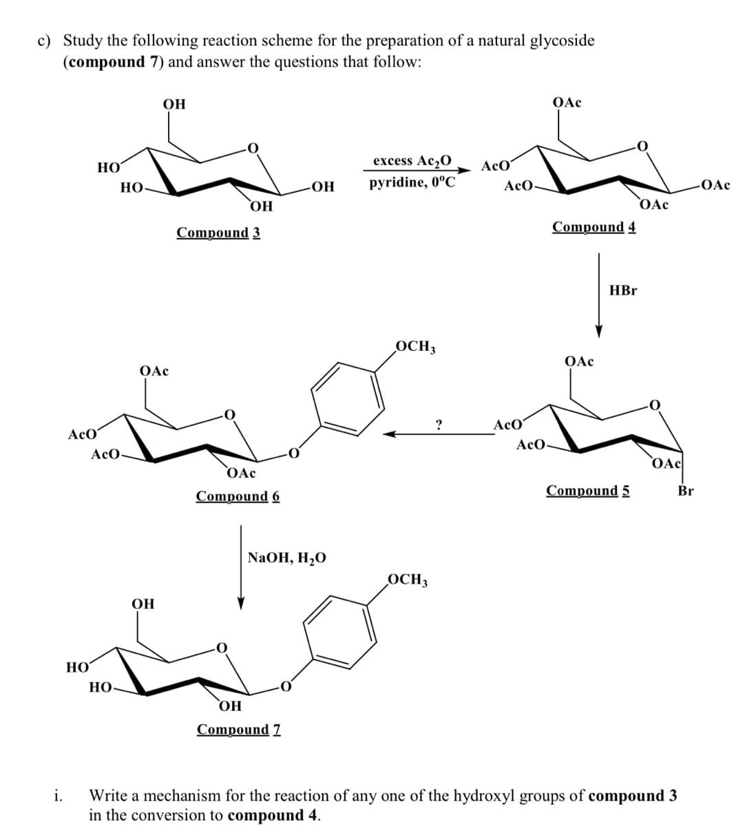 c) Study the following reaction scheme for the preparation of a natural glycoside
(compound 7) and answer the questions that follow:
OH
OAc
НО
excess Ac,O
AcO
OH
pyridine, 0°C
AcO-
OAc
НО
OAc
Compound 3
Compound 4
HBr
OCH3
OAc
OAc
AcO
AcO
AcO
AcO-
OAc
OAc
Compound 6
Compound 5
Br
NaOH, H,O
OCH3
OH
HO
НО.
Compound 7
Write a mechanism for the reaction of any one of the hydroxyl groups of compound 3
in the conversion to compound 4.
i.
