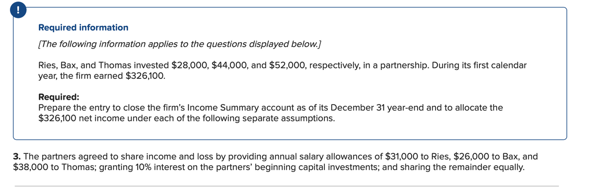 !
Required information
[The following information applies to the questions displayed below.]
Ries, Bax, and Thomas invested $28,000, $44,000, and $52,000, respectively, in a partnership. During its first calendar
year, the firm earned $326,100.
Required:
Prepare the entry to close the firm's Income Summary account as of its December 31 year-end and to allocate the
$326,100 net income under each of the following separate assumptions.
3. The partners agreed to share income and loss by providing annual salary allowances of $31,000 to Ries, $26,000 to Bax, and
$38,000 to Thomas; granting 10% interest on the partners' beginning capital investments; and sharing the remainder equally.