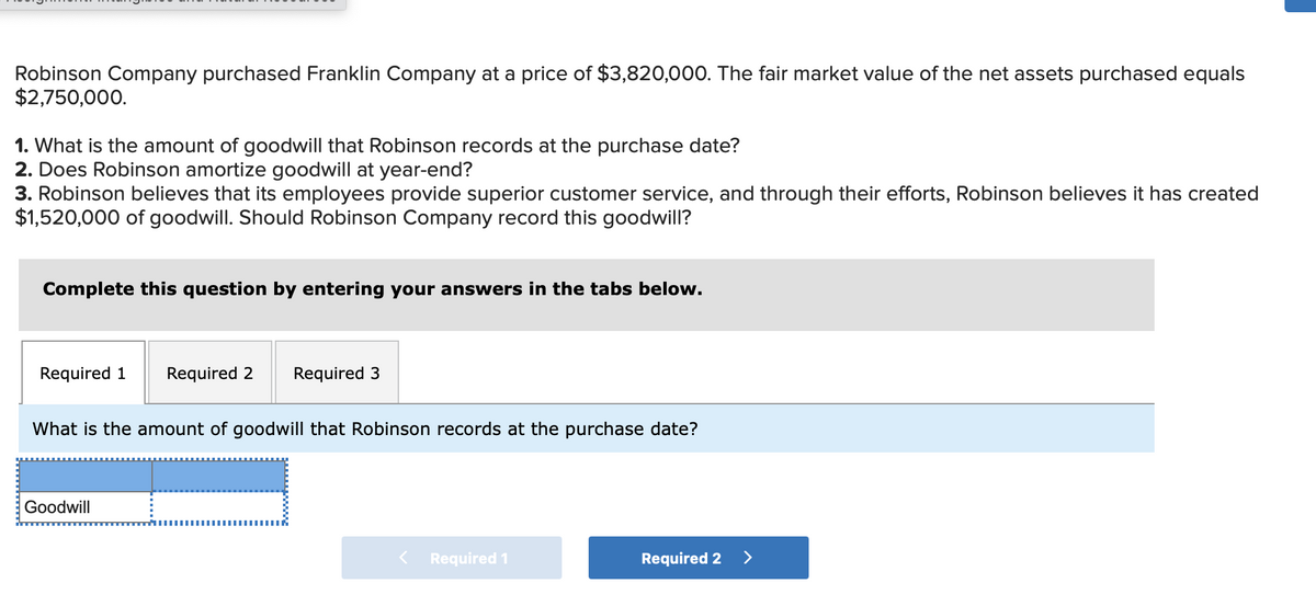 Robinson Company purchased Franklin Company at a price of $3,820,000. The fair market value of the net assets purchased equals
$2,750,000.
1. What is the amount of goodwill that Robinson records at the purchase date?
2. Does Robinson amortize goodwill at year-end?
3. Robinson believes that its employees provide superior customer service, and through their efforts, Robinson believes it has created
$1,520,000 of goodwill. Should Robinson Company record this goodwill?
Complete this question by entering your answers in the tabs below.
Required 1
Required 2
Required 3
What is the amount of goodwill that Robinson records at the purchase date?
Goodwill
< Required 1
Required 2
>

