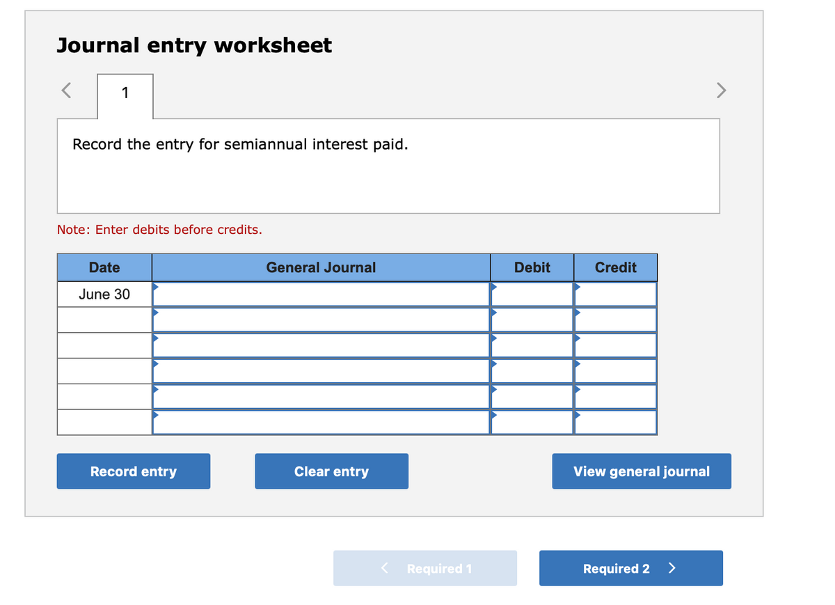 Journal entry worksheet
1
Record the entry for semiannual interest paid.
Note: Enter debits before credits.
Date
June 30
Record entry
General Journal
Clear entry
Required 1
Debit
Credit
View general journal
Required 2
>
