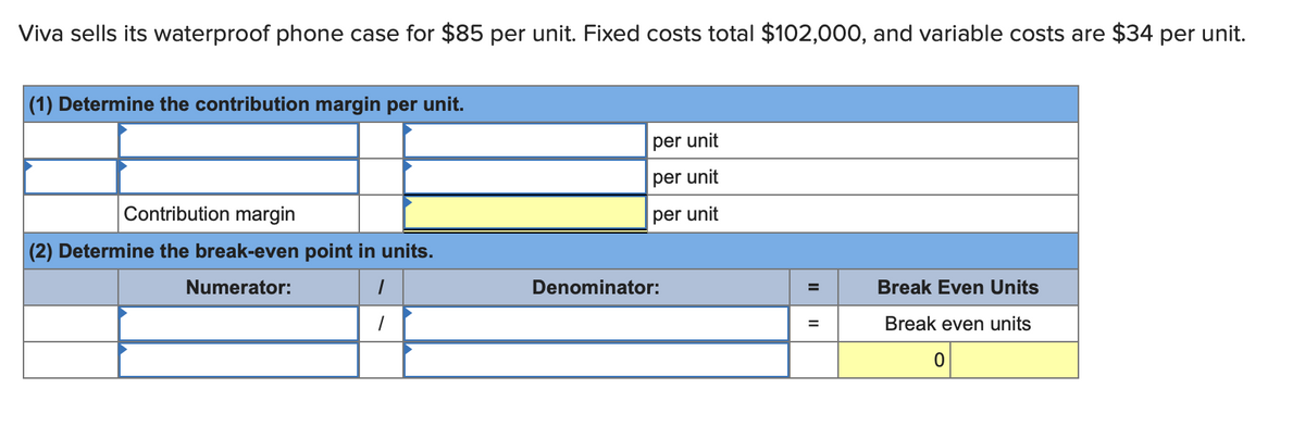 Viva sells its waterproof phone case for $85 per unit. Fixed costs total $102,000, and variable costs are $34 per unit.
(1) Determine the contribution margin per unit.
Contribution margin
(2) Determine the break-even point in units.
Numerator:
1
1
per unit
per unit
per unit
Denominator:
II
=
Break Even Units
Break even units
0