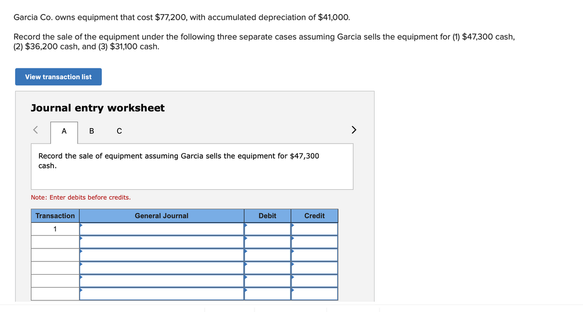 Garcia Co. owns equipment that cost $77,200, with accumulated depreciation of $41,000.
Record the sale of the equipment under the following three separate cases assuming Garcia sells the equipment for (1) $47,300 cash,
(2) $36,200 cash, and (3) $31,100 cash.
View transaction list
Journal entry worksheet
A
B C
>
Record the sale of equipment assuming Garcia sells the equipment for $47,300
cash.
Note: Enter debits before credits.
Transaction
General Journal
Debit
Credit
1
