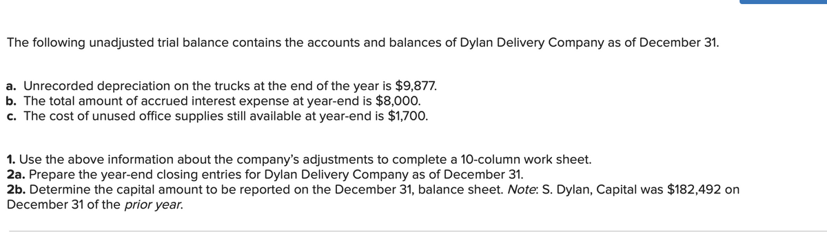 The following unadjusted trial balance contains the accounts and balances of Dylan Delivery Company as of December 31.
a. Unrecorded depreciation on the trucks at the end of the year is $9,877.
b. The total amount of accrued interest expense at year-end is $8,000.
c. The cost of unused office supplies still available at year-end is $1,700.
1. Use the above information about the company's adjustments to complete a 10-column work sheet.
2a. Prepare the year-end closing entries for Dylan Delivery Company as of December 31.
2b. Determine the capital amount to be reported on the December 31, balance sheet. Note: S. Dylan, Capital was $182,492 on
December 31 of the prior year.

